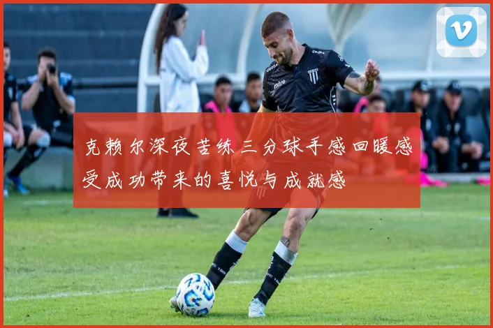 克赖尔深夜苦练三分球手感回暖感受成功带来的喜悦与成就感