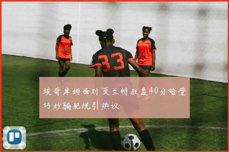 埃奇库姆面对莫兰特狂轰40分哈登巧妙骗犯规引热议