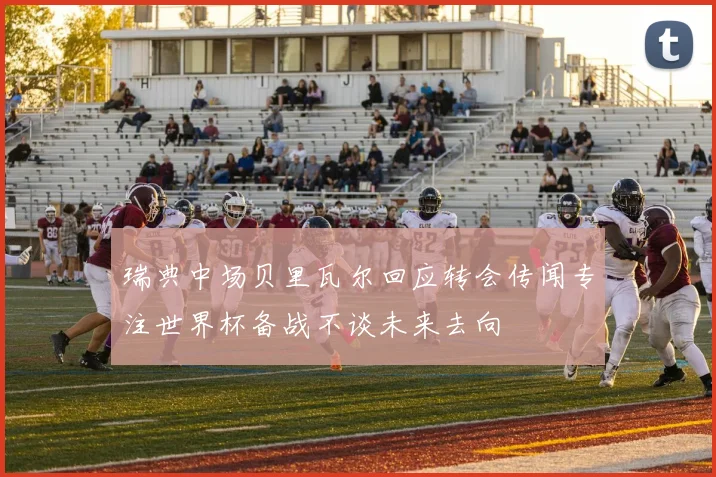 瑞典中场贝里瓦尔回应转会传闻专注世界杯备战不谈未来去向