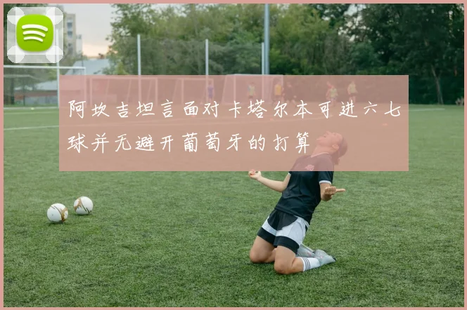 阿坎吉坦言面对卡塔尔本可进六七球并无避开葡萄牙的打算