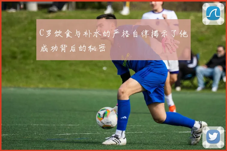 C罗饮食与补水的严格自律揭示了他成功背后的秘密
