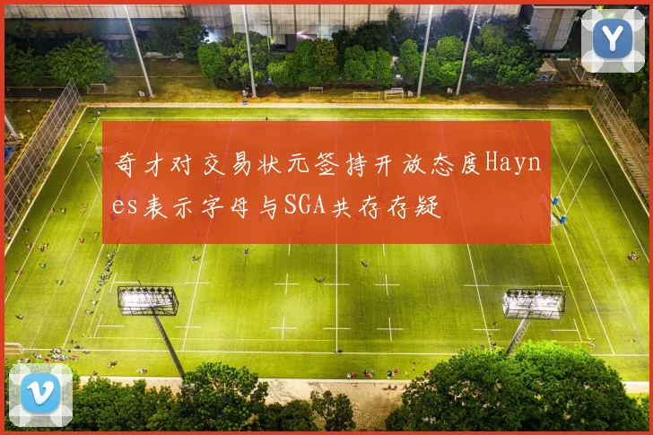 奇才对交易状元签持开放态度Haynes表示字母与SGA共存存疑