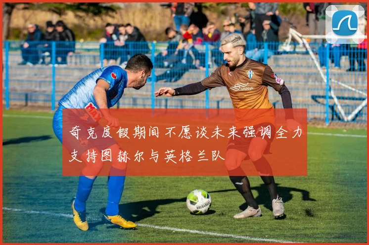 奇克度假期间不愿谈未来强调全力支持图赫尔与英格兰队