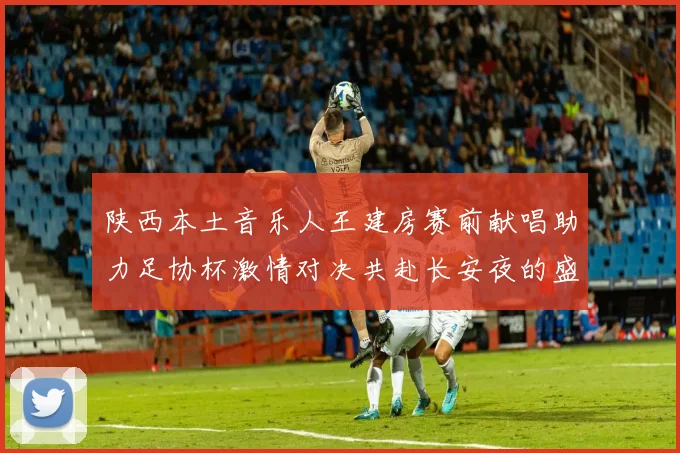 陕西本土音乐人王建房赛前献唱助力足协杯激情对决共赴长安夜的盛宴