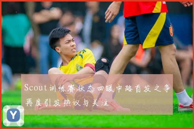 Scout训练赛状态回暖中路首发之争再度引发热议与关注