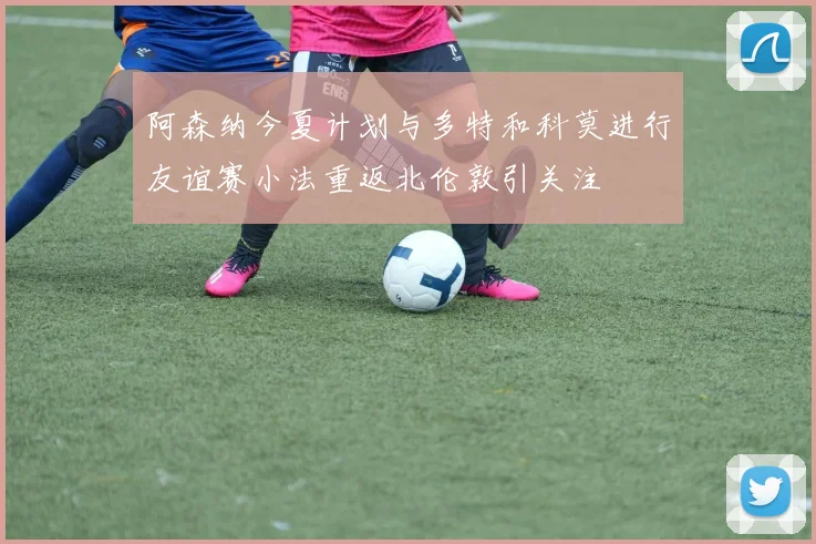 阿森纳今夏计划与多特和科莫进行友谊赛小法重返北伦敦引关注