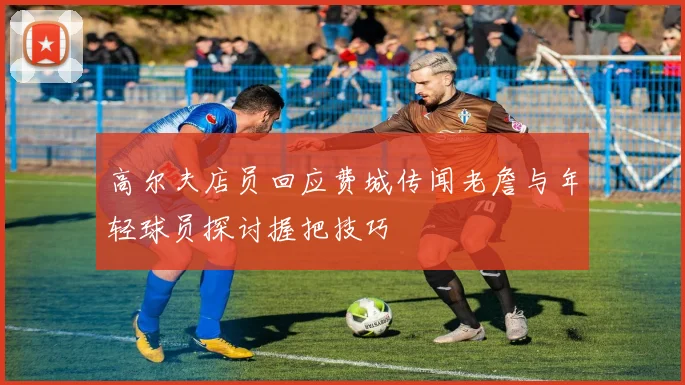 高尔夫店员回应费城传闻老詹与年轻球员探讨握把技巧