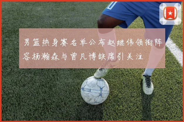 男篮热身赛名单公布赵继伟领衔阵容杨瀚森与曾凡博缺席引关注