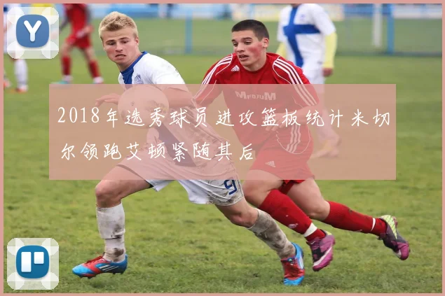 2018年选秀球员进攻篮板统计米切尔领跑艾顿紧随其后