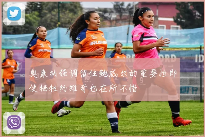 奥康纳强调留住鲍威尔的重要性即使牺牲约维奇也在所不惜