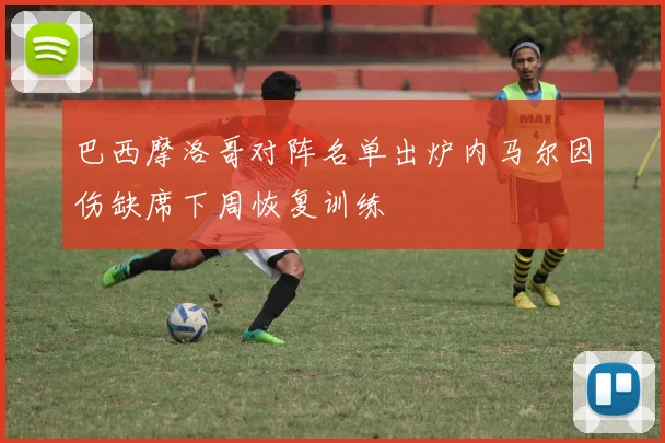 巴西摩洛哥对阵名单出炉内马尔因伤缺席下周恢复训练