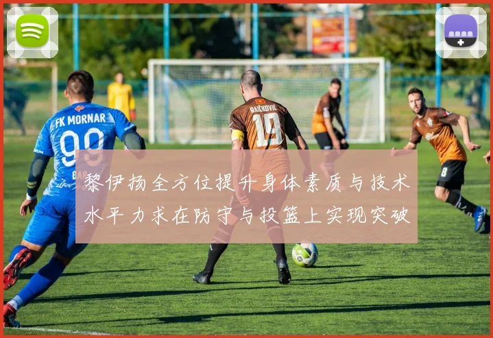 黎伊扬全方位提升身体素质与技术水平力求在防守与投篮上实现突破