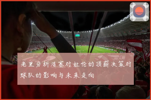 老里分析活塞对杜伦的顶薪决策对球队的影响与未来走向