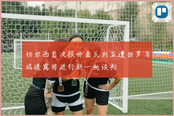 切尔西首次报价查瓦利亚遭拒罗马诺透露将进行新一轮谈判