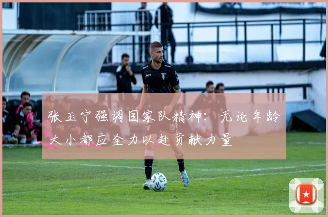张玉宁强调国家队精神：无论年龄大小都应全力以赴贡献力量